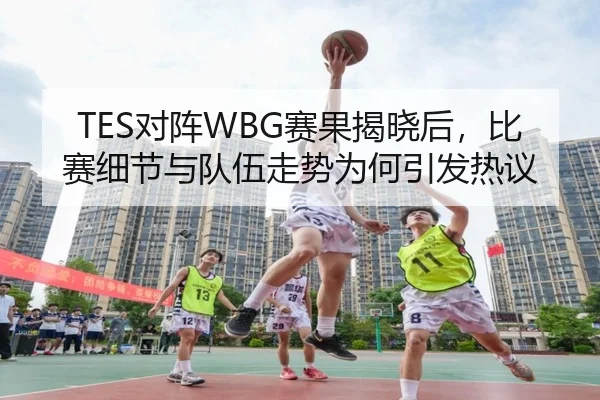 TES对阵WBG赛果揭晓后，比赛细节与队伍走势为何引发热议